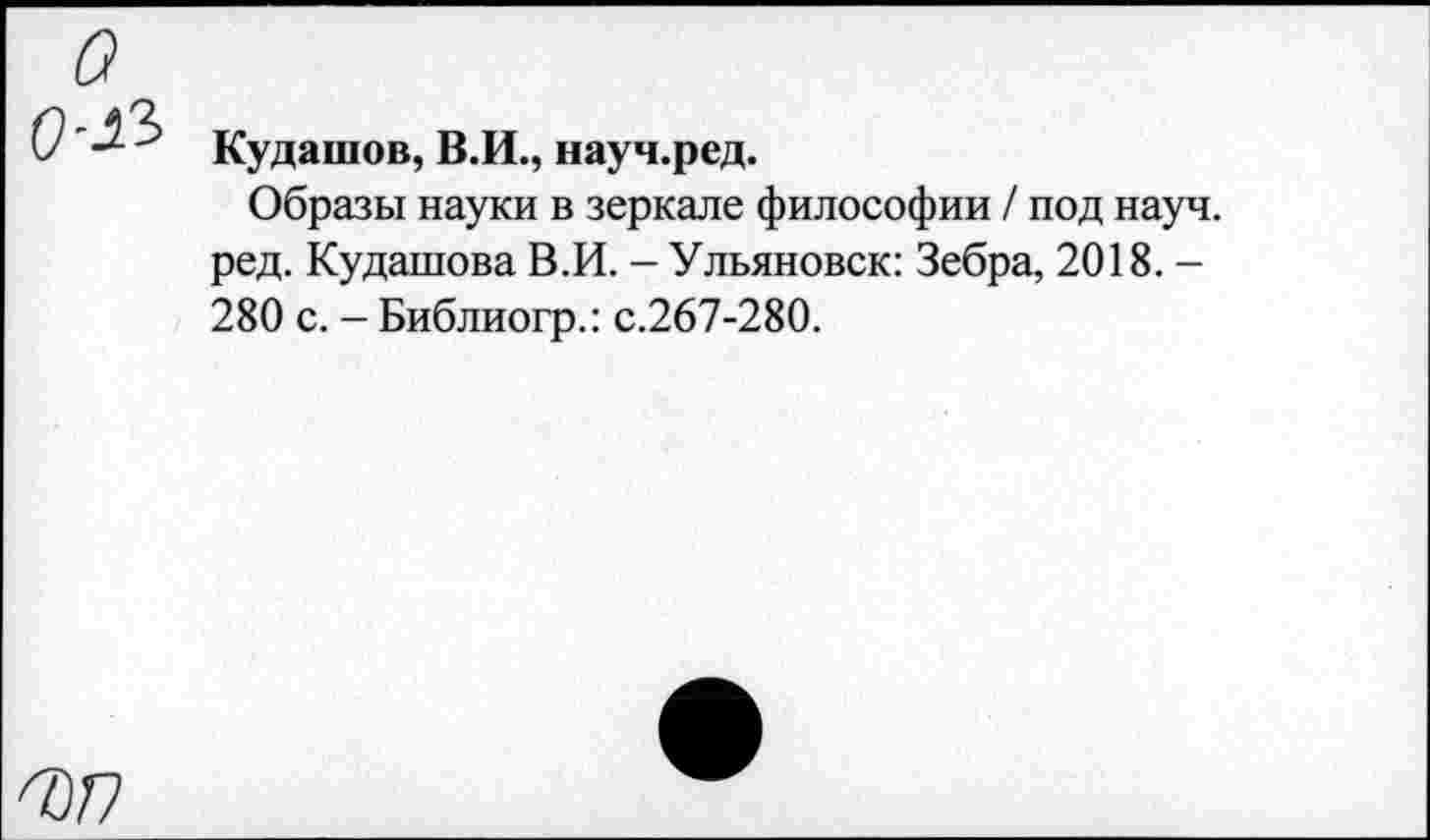 ﻿о о-а
Кудашов, В.И., науч.ред.
Образы науки в зеркале философии / под науч, ред. Кудашова В.И. - Ульяновск: Зебра, 2018. -280 с. - Библиогр.: с.267-280.
^/7